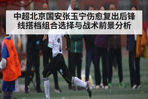 中超北京国安张玉宁伤愈复出后锋线搭档组合选择与战术前景分析