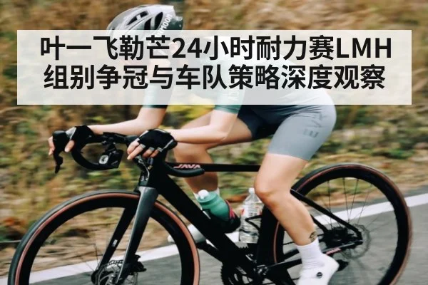 叶一飞勒芒24小时耐力赛LMH组别争冠与车队策略深度观察