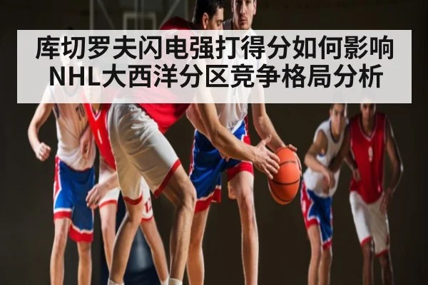 库切罗夫闪电强打得分如何影响NHL大西洋分区竞争格局分析